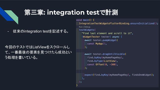 第三章: integration testで計測
- 従来のintegration testを記述する。
今回のテストではListViewをスクロールし
て、一番最後の要素を見つけたら成功とい
う処理を書いている。
