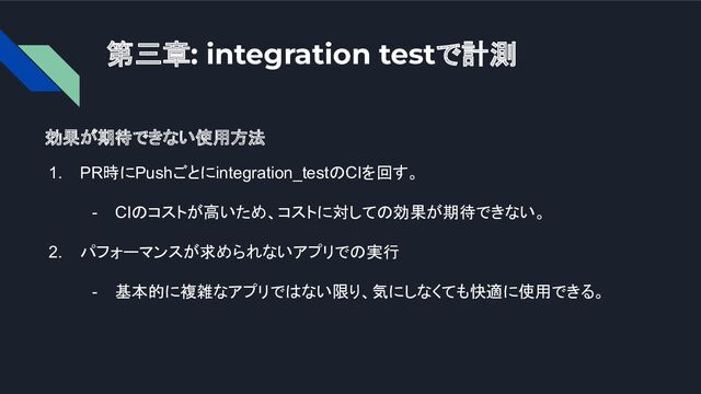 第三章: integration testで計測
効果が期待できない使用方法
1. PR時にPushごとにintegration_testのCIを回す。
- CIのコストが高いため、コストに対しての効果が期待できない。
2. パフォーマンスが求められないアプリでの実行
- 基本的に複雑なアプリではない限り、気にしなくても快適に使用できる。
