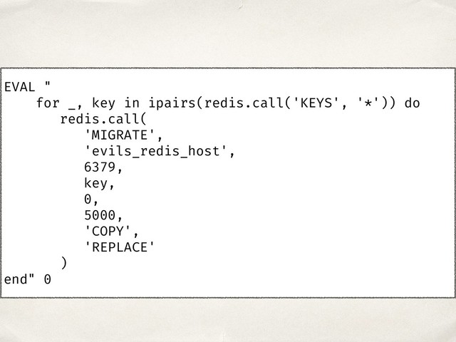 EVAL "
for _, key in ipairs(redis.call('KEYS', '*')) do
redis.call(
'MIGRATE',
'evils_redis_host',
6379,
key,
0,
5000,
'COPY',
'REPLACE'
)
end" 0
