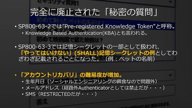 完全に廃⽌された「秘密の質問」
• SP800-63-2では”Pre-registered Knowledge Token”と呼称。
• Knowledge Based Authentication(KBA)とも⾔われる。
• SP800-63-3では記憶シークレットの⼀部として扱われ、
「やってはいけない」(SHALL)記憶シークレットの例としてわ
ざわざ記載されることになった。（例︓ペットの名前）
• 「アカウントリカバリ」の難易度が増加。
• ⽣年⽉⽇（ソーシャルエンジニアリングの餌⾷なので問題外）
• メールアドレス（経路外Authenticatorとしては禁⽌だが・・・）
• SMS（RESTRICTEDだが・・・）
