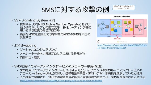 SMSに対する攻撃の例
• SS7(Signaling System #7)
• 携帯キャリア(MNO:Mobile Number Operator)および
他の携帯キャリアとの間で発呼・SMSルーティング等に
⽤いられる歴史のあるプロコル
• 脆弱なMNOを経由して攻撃対象のMNOのSMSを不正に
受信する
• SIM Swapping
• ソーシャルエンジニアリング
• オペレーターの本⼈確認プロセスにおける⾝元詐称
• 内部不正・結託
https://fedotov.co/wp-content/uploads/2016/07/31c3-
ss7-locate-track-manipulate.pdf
https://www.vice.com/en/article/y3g8wb/hacker-got-my-texts-16-dollars-sakari-netnumber
• SMSを⽤いたマーケティングサービスのブローカー悪⽤(⽶国)
• SMSを⽤いたマーケティングサービス(Sakari社)とバックエンドのSMSルーティングサービスの
ブローカー(Bandwidth社)に対し、携帯電話事業者・SMSハブが⼀部機能を開放していたと推測
• その機能が悪⽤され、SMS先の電話番号の所有／同意確認の⽢さから、SMSが窃取されたとされる
幸い⽇本では報告されて
いない（はず）
