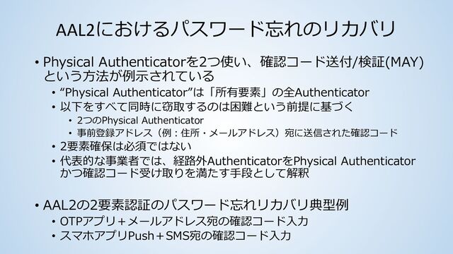 AAL2におけるパスワード忘れのリカバリ
• Physical Authenticatorを2つ使い、確認コード送付/検証(MAY)
という⽅法が例⽰されている
• “Physical Authenticator”は「所有要素」の全Authenticator
• 以下をすべて同時に窃取するのは困難という前提に基づく
• 2つのPhysical Authenticator
• 事前登録アドレス（例︓住所・メールアドレス）宛に送信された確認コード
• 2要素確保は必須ではない
• 代表的な事業者では、経路外AuthenticatorをPhysical Authenticator
かつ確認コード受け取りを満たす⼿段として解釈
• AAL2の2要素認証のパスワード忘れリカバリ典型例
• OTPアプリ＋メールアドレス宛の確認コード⼊⼒
• スマホアプリPush＋SMS宛の確認コード⼊⼒
