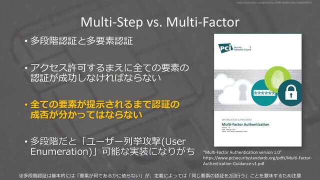 Multi-Step vs. Multi-Factor
• 多段階認証と多要素認証
• アクセス許可するまえに全ての要素の
認証が成功しなければならない
• 全ての要素が提⽰されるまで認証の
成否が分かってはならない
• 多段階だと「ユーザー列挙攻撃(User
Enumeration)」可能な実装になりがち “Multi-Factor Authentication version 1.0”
https://www.pcisecuritystandards.org/pdfs/Multi-Factor-
Authentication-Guidance-v1.pdf
https://www.flickr.com/photos/31176607@N05/with/34684294971/
※多段階認証は基本的には「要素が何であるかに依らない」が、定義によっては「同じ要素の認証を2回⾏う」ことを意味するため注意
