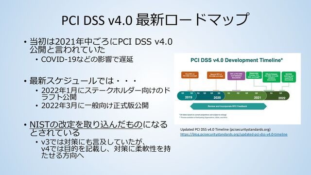 PCI DSS v4.0 最新ロードマップ
• 当初は2021年中ごろにPCI DSS v4.0
公開と⾔われていた
• COVID-19などの影響で遅延
• 最新スケジュールでは・・・
• 2022年1⽉にステークホルダー向けのド
ラフト公開
• 2022年3⽉に⼀般向け正式版公開
• NISTの改定を取り込んだものになる
とされている
• v3では対策にも⾔及していたが、
v4では⽬的を記載し、対策に柔軟性を持
たせる⽅向へ
Updated PCI DSS v4.0 Timeline (pcisecuritystandards.org)
https://blog.pcisecuritystandards.org/updated-pci-dss-v4.0-timeline
