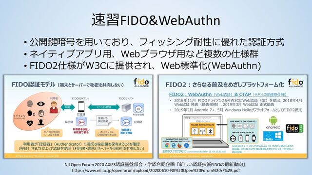 速習FIDO&WebAuthn
• 公開鍵暗号を⽤いており、フィッシング耐性に優れた認証⽅式
• ネイティブアプリ⽤、Webブラウザ⽤など複数の仕様群
• FIDO2仕様がW3Cに提供され、Web標準化(WebAuthn)
NII Open Forum 2020 AXIES認証基盤部会・学認合同企画「新しい認証技術FIDOの最新動向」
https://www.nii.ac.jp/openforum/upload/20200610-NII%20Open%20Forum%20rF%2B.pdf
