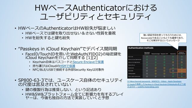 HWベースAuthenticatorにおける
ユーザビリティとセキュリティ
• HWベースのAuthenticatorはHW紛失が悩ましい
• HWベースでは鍵を取り出せない＆さない性質を重視
• HWを紛失すると鍵も紛失
• “Passkeys in iCloud Keychain”でデバイス間同期
• FaceID/TouchIDを⽤いたWebAuth(FIDO2)の秘密鍵を
iCloud Keychainを介して同期する [1][2]
• Keychain⾃体はパスコードとSecure Enclaveで保護
• 持ち運びはiCloudのHSMで保護
• NFC/BLE/USBで接続する外部Security Keyは対象外
• SP800-63-3では、ユースケース⾃体のセキュリティ
の尺度は⾔及されていない
• 鍵の複製⾏為は推奨しない、という記述あり
• HW&SW&プラットフォーム全てに影響⼒を有するプレイ
ヤーは、今後も独⾃の⽅法で実装していくと予想
[1] Move beyond passwords - WWDC21 - Videos - Apple Developer
[2] Appleの発表したPasskeys in iCloud KeychainはWebAuthnをどう変
えるのか - r-weblife (hatenablog.com)
強い認証⼿段を使ってもらうためには、
Recoverableであることもとても重要であり、
そこを解決するというメッセージ
