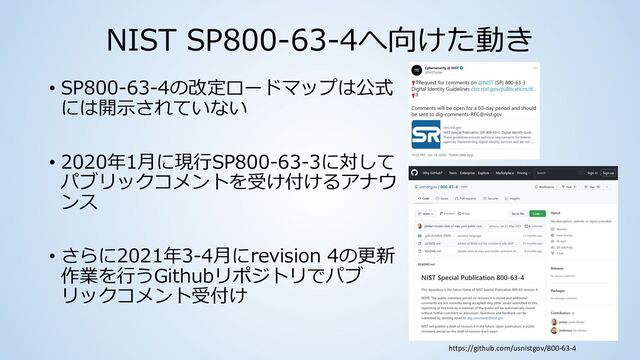 NIST SP800-63-4へ向けた動き
• SP800-63-4の改定ロードマップは公式
には開⽰されていない
• 2020年1⽉に現⾏SP800-63-3に対して
パブリックコメントを受け付けるアナウ
ンス
• さらに2021年3-4⽉にrevision 4の更新
作業を⾏うGithubリポジトリでパブ
リックコメント受付け
https://github.com/usnistgov/800-63-4
