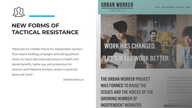 NEW FORMS OF
TACTICAL RESISTANCE
“Advocate for a better future for independent workers.
That means building campaigns and taking political
action on issues like improved access to health and
dental beneﬁts, better pay and protections for
contract and freelance workers, access to parental
leave and more.”
Urbanworker.ca
https://www.urbanworker.ca
