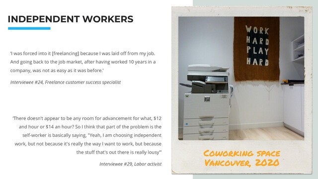 INDEPENDENT WORKERS
‘I was forced into it [freelancing] because I was laid oﬀ from my job.
And going back to the job market, after having worked 10 years in a
company, was not as easy as it was before.‘
Interviewee #24, Freelance customer success specialist
‘There doesn't appear to be any room for advancement for what, $12
and hour or $14 an hour? So I think that part of the problem is the
self-worker is basically saying, "Yeah, I am choosing independent
work, but not because it's really the way I want to work, but because
the stuﬀ that's out there is really lousy”’
Interviewee #29, Labor activist
