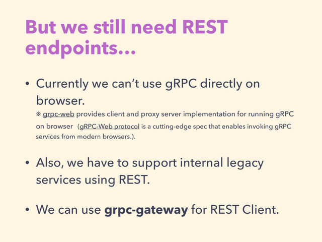 But we still need REST
endpoints…
• Currently we can’t use gRPC directly on
browser.  
※ grpc-web provides client and proxy server implementation for running gRPC
on browser (gRPC-Web protocol is a cutting-edge spec that enables invoking gRPC
services from modern browsers.).
• Also, we have to support internal legacy
services using REST.
• We can use grpc-gateway for REST Client.
