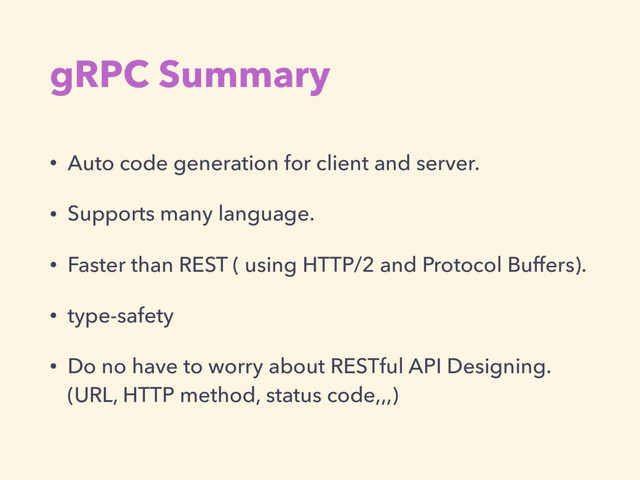 gRPC Summary
• Auto code generation for client and server.
• Supports many language.
• Faster than REST ( using HTTP/2 and Protocol Buffers).
• type-safety
• Do no have to worry about RESTful API Designing. 
(URL, HTTP method, status code,,,)
