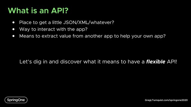 GregLTurnquist.com/springone2020
What is an API?
● Place to get a little JSON/XML/whatever?
● Way to interact with the app?
● Means to extract value from another app to help your own app?
Let’s dig in and discover what it means to have a flexible API!

