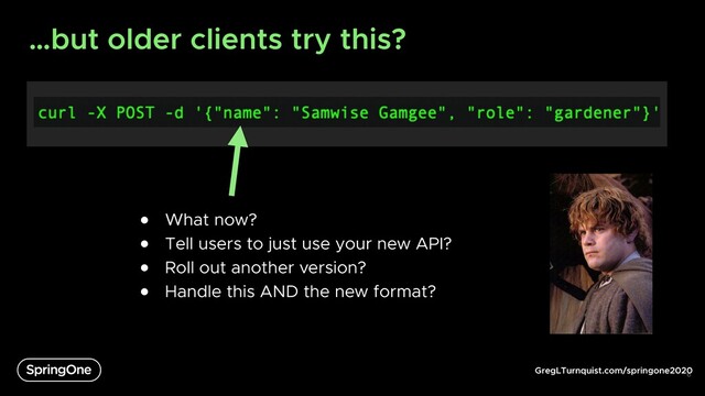 GregLTurnquist.com/springone2020
…but older clients try this?
6
● What now?
● Tell users to just use your new API?
● Roll out another version?
● Handle this AND the new format?
