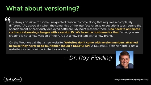 GregLTurnquist.com/springone2020
What about versioning?
6
It is always possible for some unexpected reason to come along that requires a completely
different API, especially when the semantics of the interface change or security issues require the
abandonment of previously deployed software. My point was that there is no need to anticipate
such world-breaking changes with a version ID. We have the hostname for that. What you are
creating is not a new version of the API, but a new system with a new brand.
On the Web, we call that a new website. Websites don’t come with version numbers attached
because they never need to. Neither should a RESTful API. A RESTful API (done right) is just a
website for clients with a limited vocabulary.
—Dr. Roy Fielding
“
