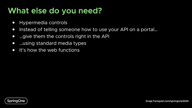 GregLTurnquist.com/springone2020
What else do you need?
● Hypermedia controls
● Instead of telling someone how to use your API on a portal…
● …give them the controls right in the API
● …using standard media types
● It’s how the web functions
