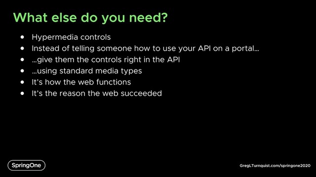 GregLTurnquist.com/springone2020
What else do you need?
● Hypermedia controls
● Instead of telling someone how to use your API on a portal…
● …give them the controls right in the API
● …using standard media types
● It’s how the web functions
● It’s the reason the web succeeded
