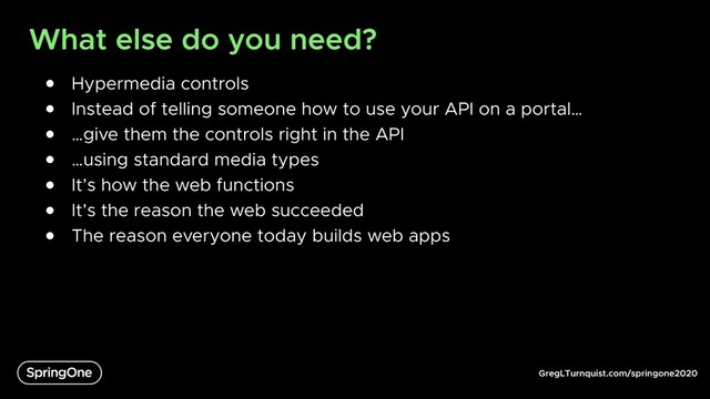 GregLTurnquist.com/springone2020
What else do you need?
● Hypermedia controls
● Instead of telling someone how to use your API on a portal…
● …give them the controls right in the API
● …using standard media types
● It’s how the web functions
● It’s the reason the web succeeded
● The reason everyone today builds web apps
