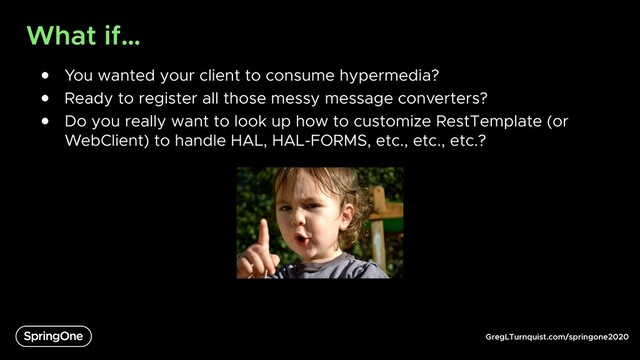 GregLTurnquist.com/springone2020
What if…
● You wanted your client to consume hypermedia?
● Ready to register all those messy message converters?
● Do you really want to look up how to customize RestTemplate (or
WebClient) to handle HAL, HAL-FORMS, etc., etc., etc.?
