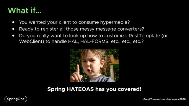 GregLTurnquist.com/springone2020
What if…
● You wanted your client to consume hypermedia?
● Ready to register all those messy message converters?
● Do you really want to look up how to customize RestTemplate (or
WebClient) to handle HAL, HAL-FORMS, etc., etc., etc.?
Spring HATEOAS has you covered!

