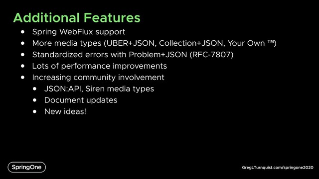 GregLTurnquist.com/springone2020
Additional Features
● Spring WebFlux support
● More media types (UBER+JSON, Collection+JSON, Your Own ™)
● Standardized errors with Problem+JSON (RFC-7807)
● Lots of performance improvements
● Increasing community involvement
● JSON:API, Siren media types
● Document updates
● New ideas!
