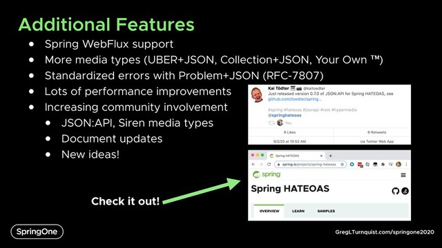 GregLTurnquist.com/springone2020
Additional Features
● Spring WebFlux support
● More media types (UBER+JSON, Collection+JSON, Your Own ™)
● Standardized errors with Problem+JSON (RFC-7807)
● Lots of performance improvements
● Increasing community involvement
● JSON:API, Siren media types
● Document updates
● New ideas!
Check it out!
