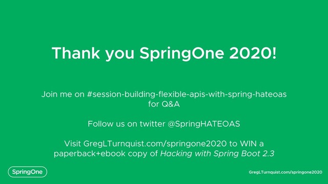 GregLTurnquist.com/springone2020
Thank you SpringOne 2020!
Join me on #session-building-flexible-apis-with-spring-hateoas
for Q&A
Follow us on twitter @SpringHATEOAS
Visit GregLTurnquist.com/springone2020 to WIN a
paperback+ebook copy of Hacking with Spring Boot 2.3
