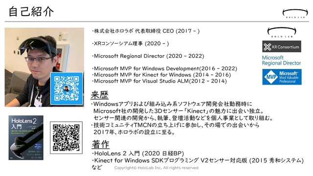 自己紹介
Copyright© HoloLab Inc. All rights reserved
・株式会社ホロラボ 代表取締役 CEO (2017 - )
・XRコンソーシアム理事 (2020 - )
・Microsoft Regional Director (2020 - 2022)
・Microsoft MVP for Windows Development(2016 - 2022)
・Microsoft MVP for Kinect for Windows (2014 - 2016)
・Microsoft MVP for Visual Studio ALM(2012 - 2014)
著作
・HoloLens 2 入門 (2020 日経BP)
・Kinect for Windows SDKプログラミング V2センサー対応版 (2015 秀和システム)
など
来歴
・Windowsアプリおよび組み込み系ソフトウェア開発会社勤務時に
Microsoft社の開発した3Dセンサー「Kinect」の魅力に出会い独立。
センサー関連の開発から、執筆、登壇活動などを個人事業として取り組む。
・技術コミュニティTMCNの立ち上げに参加し、その場での出会いから
2017年、ホロラボの設立に至る。
