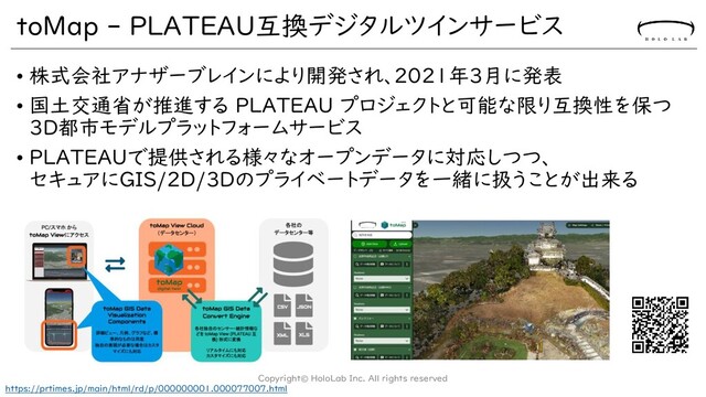 toMap - PLATEAU互換デジタルツインサービス
• 株式会社アナザーブレインにより開発され、2021年3月に発表
• 国土交通省が推進する PLATEAU プロジェクトと可能な限り互換性を保つ
3D都市モデルプラットフォームサービス
• PLATEAUで提供される様々なオープンデータに対応しつつ、
セキュアにGIS/2D/3Dのプライベートデータを一緒に扱うことが出来る
Copyright© HoloLab Inc. All rights reserved
https://prtimes.jp/main/html/rd/p/000000001.000077007.html

