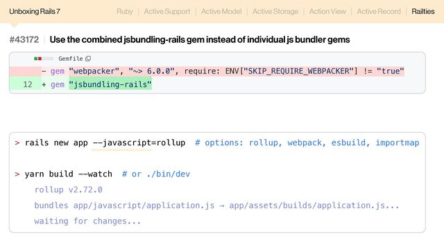 - gem "webpacker", "~> 6.0.0", require: ENV["SKIP_REQUIRE_WEBPACKER"] != "true"
12 + gem "jsbundling-rails"
#43172 Use the combined jsbundling-rails gem instead of individual js bundler gems
Gemfile
Unboxing Rails 7 Ruby Active Support Active Model Active Storage Action View Active Record Railties
> rails new app --javascript=rollup # options: rollup, webpack, esbuild, importmap
> yarn build --watch # or ./bin/dev
rollup v2.72.0
bundles app/javascript/application.js → app/assets/builds/application.js...
waiting for changes...
