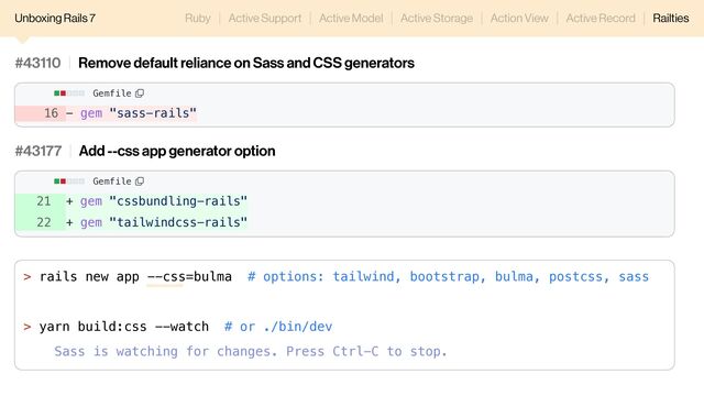 16 - gem "sass-rails"
#43110 Remove default reliance on Sass and CSS generators
Gemfile
Unboxing Rails 7 Ruby Active Support Active Model Active Storage Action View Active Record Railties
> rails new app --css=bulma # options: tailwind, bootstrap, bulma, postcss, sass
> yarn build:css --watch # or ./bin/dev
Sass is watching for changes. Press Ctrl-C to stop.
21 + gem "cssbundling-rails"
22 + gem "tailwindcss-rails"
#43177 Add --css app generator option
Gemfile
