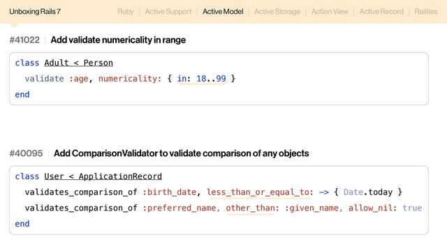 Unboxing Rails 7 Ruby Active Support Active Model Active Storage Action View Active Record Railties
#41022 Add validate numericality in range
class Adult < Person
validate :age, numericality: { in: 18..99 }
end
#40095 Add ComparisonValidator to validate comparison of any objects
class User < ApplicationRecord
validates_comparison_of :birth_date, less_than_or_equal_to: -> { Date.today }
validates_comparison_of :preferred_name, other_than: :given_name, allow_nil: true
end
