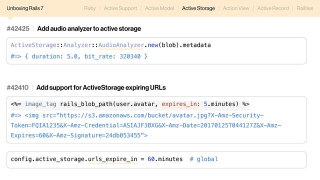Unboxing Rails 7 Ruby Active Support Active Model Active Storage Action View Active Record Railties
#42410 Add support for ActiveStorage expiring URLs
<%= image_tag rails_blob_path(user.avatar, expires_in: 5.minutes) %>
#=> <img src="https://s3.amazonaws.com/bucket/avatar.jpg?X-Amz-Security-%0AToken=FQIA1235&X-Amz-Credential=ASIAJF3BXG&X-Amz-Date=20170125T044127Z&X-Amz-%0AExpires=60&X-Amz-Signature=24db053455">
config.active_storage.urls_expire_in = 60.minutes # global
#42425 Add audio analyzer to active storage
ActiveStorage::Analyzer::AudioAnalyzer.new(blob).metadata
#=> { duration: 5.0, bit_rate: 320340 }
