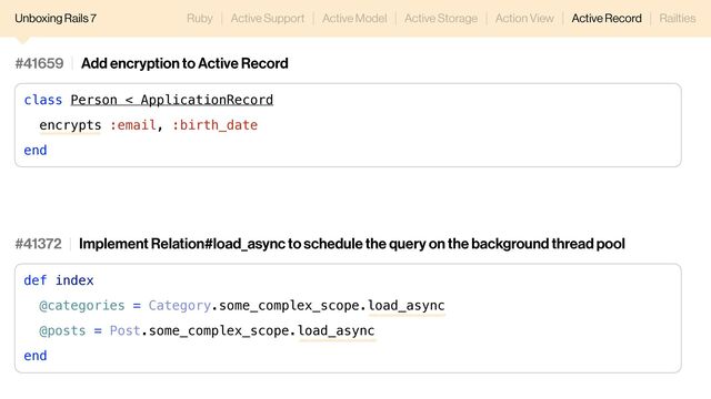 Unboxing Rails 7 Ruby Active Support Active Model Active Storage Action View Active Record Railties
#41659 Add encryption to Active Record
class Person < ApplicationRecord
encrypts :email, :birth_date
end
#41372 Implement Relation#load_async to schedule the query on the background thread pool
def index
@categories = Category.some_complex_scope.load_async
@posts = Post.some_complex_scope.load_async
end
