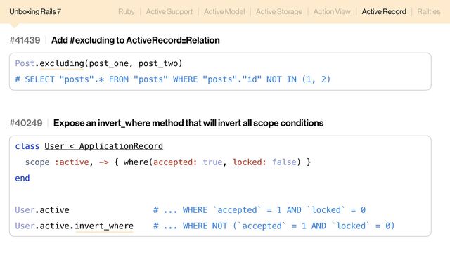 Unboxing Rails 7 Ruby Active Support Active Model Active Storage Action View Active Record Railties
#40249 Expose an invert_where method that will invert all scope conditions
class User < ApplicationRecord
scope :active, -> { where(accepted: true, locked: false) }
end
User.active # ... WHERE `accepted` = 1 AND `locked` = 0
User.active.invert_where # ... WHERE NOT (`accepted` = 1 AND `locked` = 0)
#41439 Add #excluding to ActiveRecord::Relation
Post.excluding(post_one, post_two)
# SELECT "posts".* FROM "posts" WHERE "posts"."id" NOT IN (1, 2)
