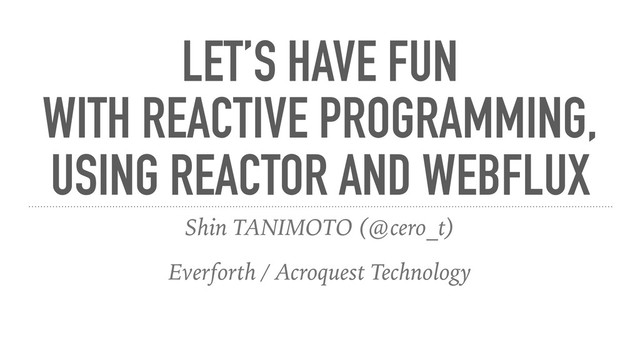 LET’S HAVE FUN
WITH REACTIVE PROGRAMMING,
USING REACTOR AND WEBFLUX
Shin TANIMOTO (@cero_t)
Everforth / Acroquest Technology
