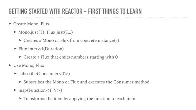 GETTING STARTED WITH REACTOR - FIRST THINGS TO LEARN
➤ Create Mono, Flux
➤ Mono.just(T), Flux.just(T...)
➤ Creates a Mono or Flux from concrete instance(s)
➤ Flux.interval(Duration)
➤ Create a Flux that emits numbers starting with 0
➤ Use Mono, Flux
➤ subscribe(Consumer)
➤ Subscribes the Mono or Flux and executes the Consumer method
➤ map(Function)
➤ Transforms the item by applying the function to each item
