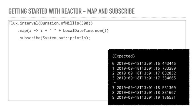 GETTING STARTED WITH REACTOR - MAP AND SUBSCRIBE
Flux.interval(Duration.ofMillis(300))
.map(i -> i + " " + LocalDateTime.now())
.subscribe(System.out::println);
(Expected)
0 2019-09-18T13:01:16.443446
1 2019-09-18T13:01:16.733289
2 2019-09-18T13:01:17.032832
3 2019-09-18T13:01:17.334665
…
7 2019-09-18T13:01:18.531309
8 2019-09-18T13:01:18.831667
9 2019-09-18T13:01:19.136531
