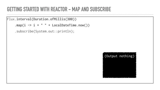 GETTING STARTED WITH REACTOR - MAP AND SUBSCRIBE
Flux.interval(Duration.ofMillis(300))
.map(i -> i + " " + LocalDateTime.now())
.subscribe(System.out::println);
(Output nothing)

