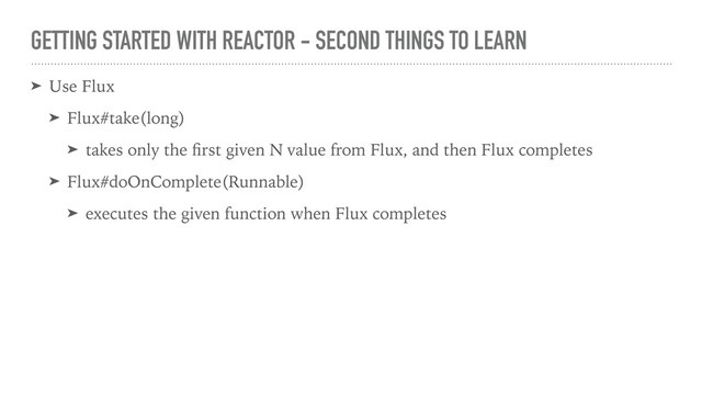 GETTING STARTED WITH REACTOR - SECOND THINGS TO LEARN
➤ Use Flux
➤ Flux#take(long)
➤ takes only the ﬁrst given N value from Flux, and then Flux completes
➤ Flux#doOnComplete(Runnable)
➤ executes the given function when Flux completes
