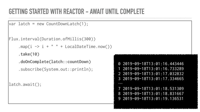 GETTING STARTED WITH REACTOR - AWAIT UNTIL COMPLETE
var latch = new CountDownLatch(1);
Flux.interval(Duration.ofMillis(300))
.map(i -> i + " " + LocalDateTime.now())
.take(10)
.doOnComplete(latch::countDown)
.subscribe(System.out::println);
latch.await();
0 2019-09-18T13:01:16.443446
1 2019-09-18T13:01:16.733289
2 2019-09-18T13:01:17.032832
3 2019-09-18T13:01:17.334665
…
7 2019-09-18T13:01:18.531309
8 2019-09-18T13:01:18.831667
9 2019-09-18T13:01:19.136531
