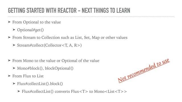 GETTING STARTED WITH REACTOR - NEXT THINGS TO LEARN
➤ From Optional to the value
➤ Optional#get()
➤ From Stream to Collection such as List, Set, Map or other values
➤ Stream#collect(Collector)
➤ From Mono to the value or Optional of the value
➤ Mono#block(), blockOptional()
➤ From Flux to List
➤ Flux#collectList().block()
➤ Flux#collectList() converts Flux to Mono>
Not recommended to use
