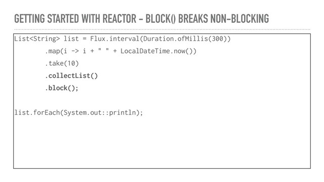 GETTING STARTED WITH REACTOR - BLOCK() BREAKS NON-BLOCKING
List list = Flux.interval(Duration.ofMillis(300))
.map(i -> i + " " + LocalDateTime.now())
.take(10)
.collectList()
.block();
list.forEach(System.out::println);
