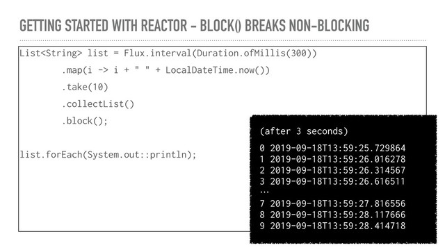 GETTING STARTED WITH REACTOR - BLOCK() BREAKS NON-BLOCKING
List list = Flux.interval(Duration.ofMillis(300))
.map(i -> i + " " + LocalDateTime.now())
.take(10)
.collectList()
.block();
list.forEach(System.out::println);
(after 3 seconds)
0 2019-09-18T13:59:25.729864
1 2019-09-18T13:59:26.016278
2 2019-09-18T13:59:26.314567
3 2019-09-18T13:59:26.616511
…
7 2019-09-18T13:59:27.816556
8 2019-09-18T13:59:28.117666
9 2019-09-18T13:59:28.414718
