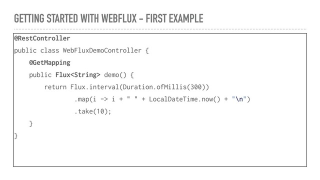 GETTING STARTED WITH WEBFLUX - FIRST EXAMPLE
@RestController
public class WebFluxDemoController {
@GetMapping
public Flux demo() {
return Flux.interval(Duration.ofMillis(300))
.map(i -> i + " " + LocalDateTime.now() + "\n")
.take(10);
}
}
