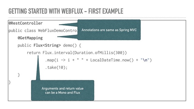 GETTING STARTED WITH WEBFLUX - FIRST EXAMPLE
@RestController
public class WebFluxDemoController {
@GetMapping
public Flux demo() {
return Flux.interval(Duration.ofMillis(300))
.map(i -> i + " " + LocalDateTime.now() + "\n")
.take(10);
}
}
Annotations are same as Spring MVC
Annotations are same as Spring MVC
Arguments and return value
can be a Mono and Flux
